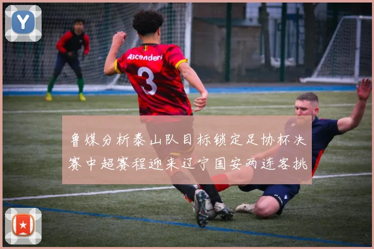 鲁媒分析泰山队目标锁定足协杯决赛中超赛程迎来辽宁国安两连客挑战