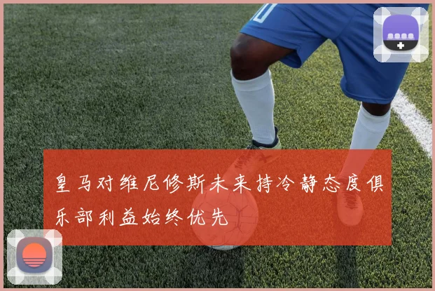 皇马对维尼修斯未来持冷静态度俱乐部利益始终优先