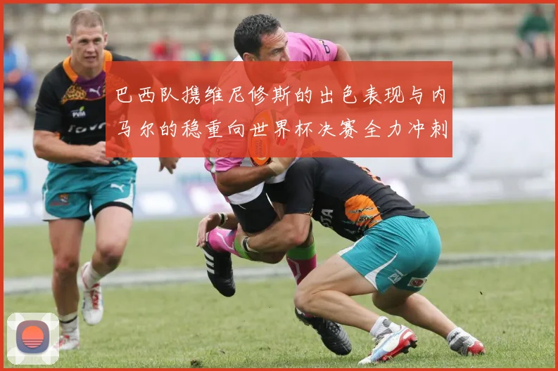 巴西队携维尼修斯的出色表现与内马尔的稳重向世界杯决赛全力冲刺