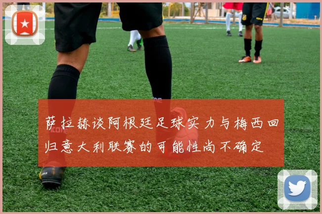 萨拉赫谈阿根廷足球实力与梅西回归意大利联赛的可能性尚不确定