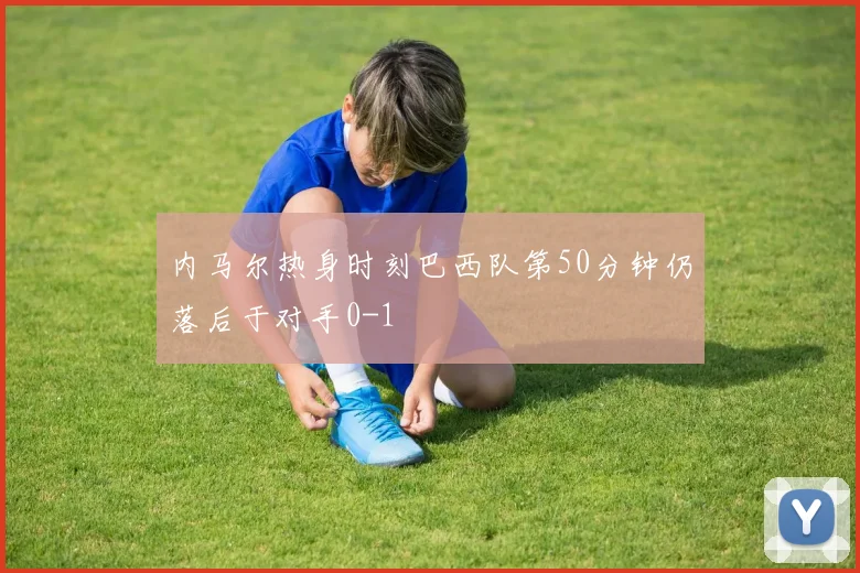 内马尔热身时刻巴西队第50分钟仍落后于对手0-1