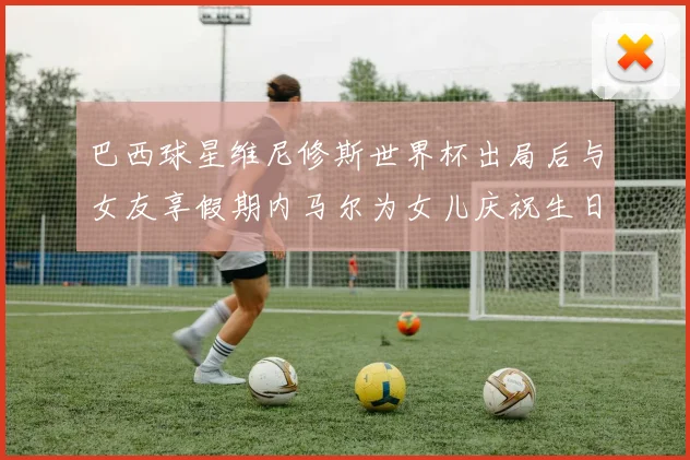巴西球星维尼修斯世界杯出局后与女友享假期内马尔为女儿庆祝生日