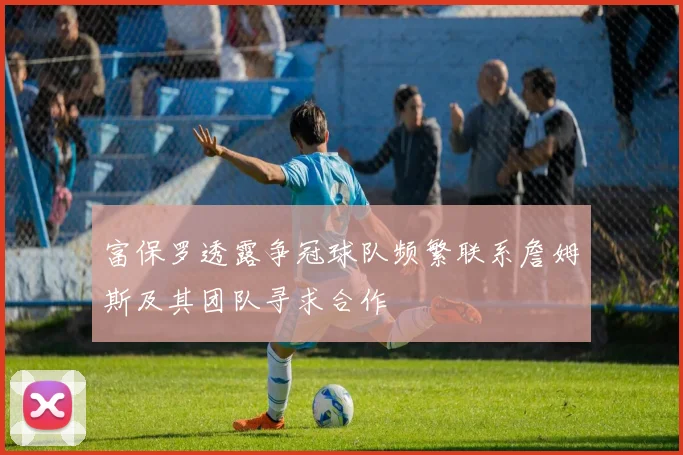 富保罗透露争冠球队频繁联系詹姆斯及其团队寻求合作
