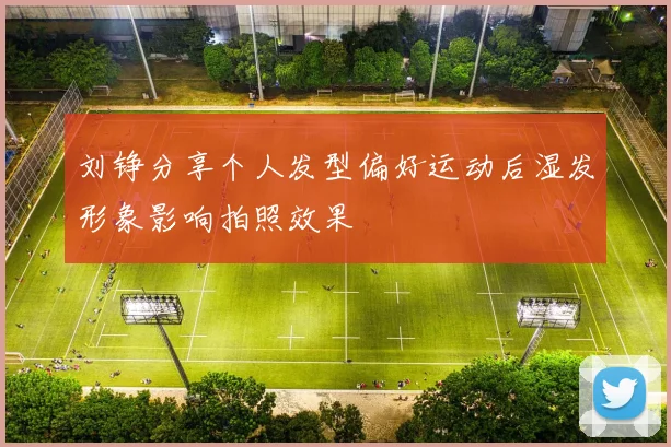 刘铮分享个人发型偏好运动后湿发形象影响拍照效果