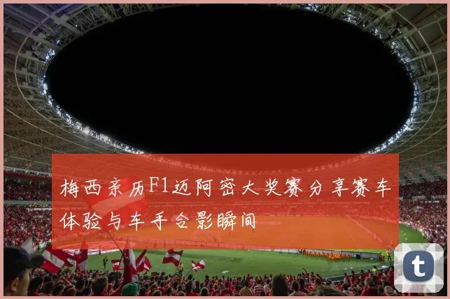 梅西亲历F1迈阿密大奖赛分享赛车体验与车手合影瞬间