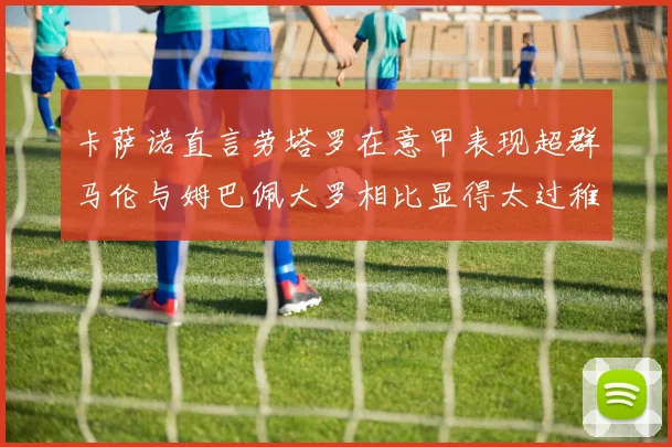 卡萨诺直言劳塔罗在意甲表现超群马伦与姆巴佩大罗相比显得太过稚嫩
