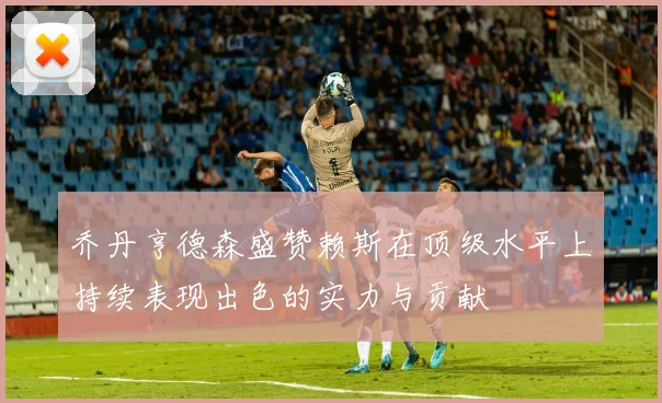 乔丹亨德森盛赞赖斯在顶级水平上持续表现出色的实力与贡献