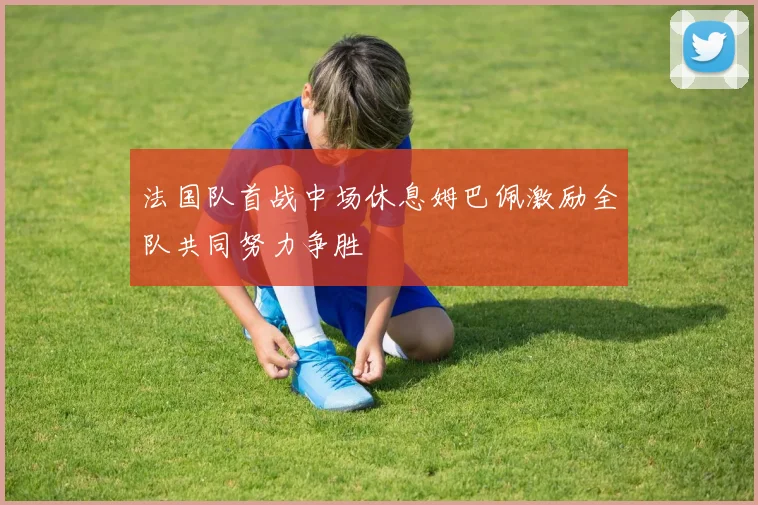 法国队首战中场休息姆巴佩激励全队共同努力争胜