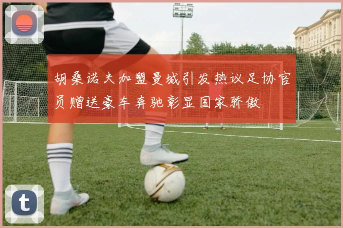 胡桑诺夫加盟曼城引发热议足协官员赠送豪车奔驰彰显国家骄傲