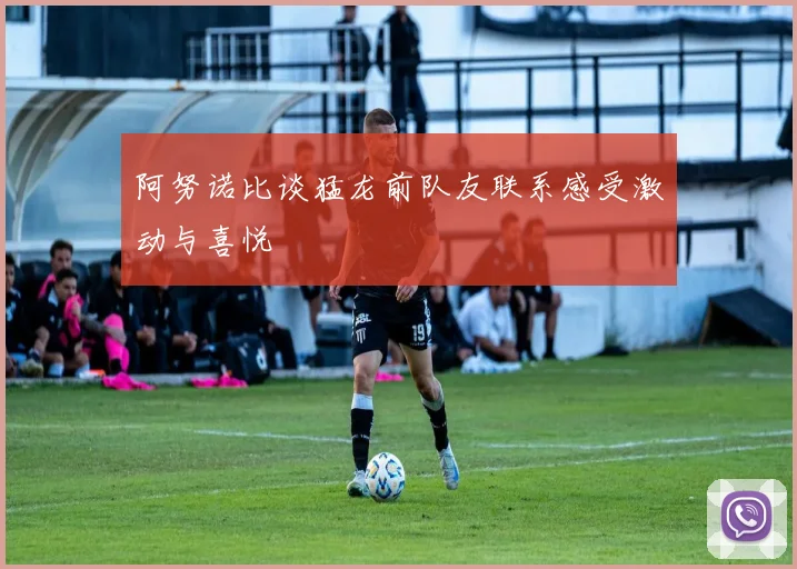 阿努诺比谈猛龙前队友联系感受激动与喜悦