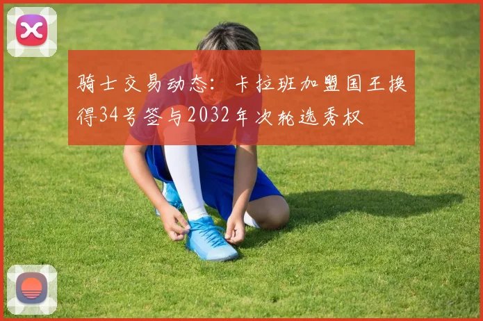 骑士交易动态：卡拉班加盟国王换得34号签与2032年次轮选秀权