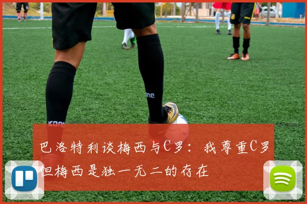 巴洛特利谈梅西与C罗：我尊重C罗但梅西是独一无二的存在