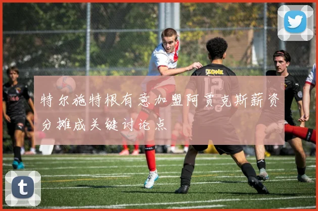 特尔施特根有意加盟阿贾克斯薪资分摊成关键讨论点